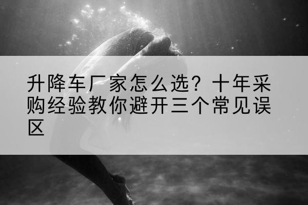 巩留升降车厂家-怎么选?十年采购经验教你避开三个常见误区