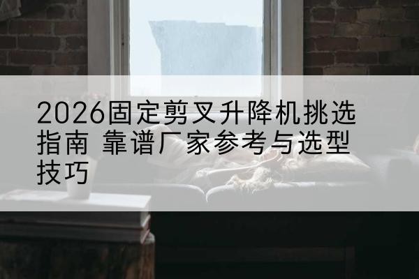 巩留固定剪叉升降机厂家推荐-2026固定剪叉升降机挑选指南 靠谱厂家参考与选型技巧