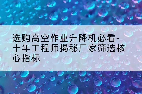 巩留高空作业升降机厂家推荐-选购高空作业升降机必看-十年工程师揭秘厂家筛选核心指标