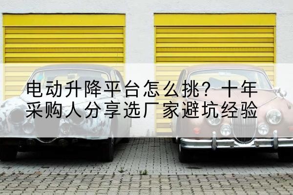 巩留电动升降平台厂家-电动升降平台怎么挑?十年采购人分享选厂家避坑经验