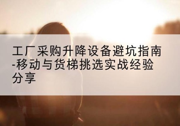 巩留移动式升降机怎么选-工厂采购升降设备避坑指南-移动与货梯挑选实战经验分享