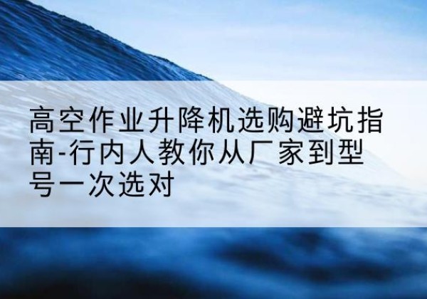 巩留升降平台厂家-高空作业升降机选购避坑指南-行内人教你从厂家到型号一次选对