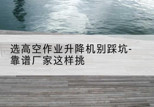 巩留剪叉式升降机厂家-选高空作业升降机别踩坑-靠谱厂家这样挑