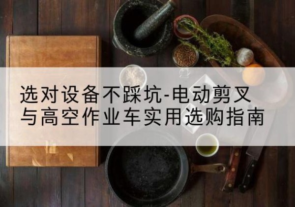 巩留电动剪叉升降平台怎么选-选对设备不踩坑-电动剪叉与高空作业车实用选购指南