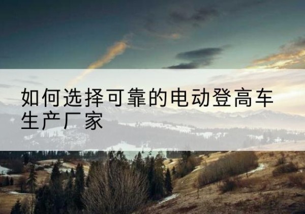 巩留电动登高车厂家-如何选择可靠的电动登高车生产厂家