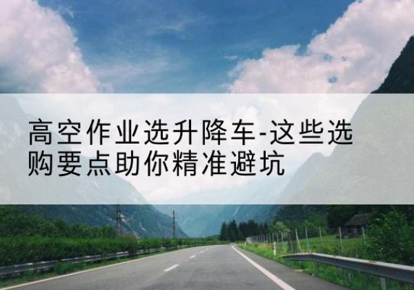 巩留升降车厂家-高空作业选升降车-这些选购要点助你*避坑