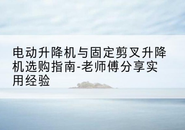 巩留电动升降机怎么选-电动升降机与固定剪叉升降机选购指南-老师傅分享实用经验