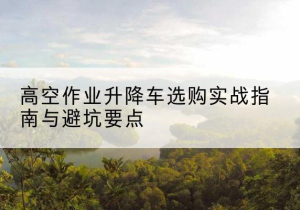 巩留升降车怎么选-高空作业升降车选购实战指南与避坑要点