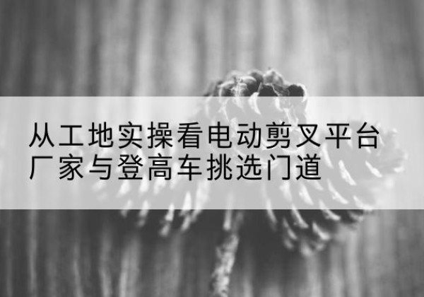 巩留电动剪叉升降平台厂家-从工地实操看电动剪叉平台厂家与登高车挑选门道