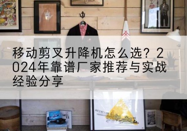 巩留升降平台厂家推荐-移动剪叉升降机怎么选？2024年靠谱厂家推荐与实战经验分享