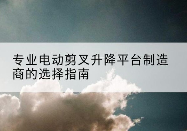 巩留电动剪叉升降平台厂家-专业电动剪叉升降平台制造商的选择指南