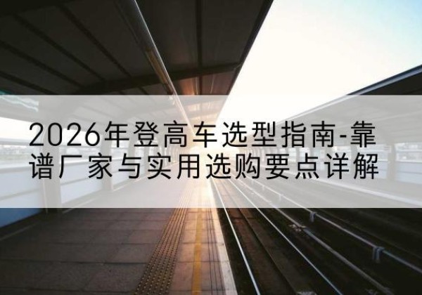 巩留登高车厂家推荐-2026年登高车选型指南-靠谱厂家与实用选购要点详解