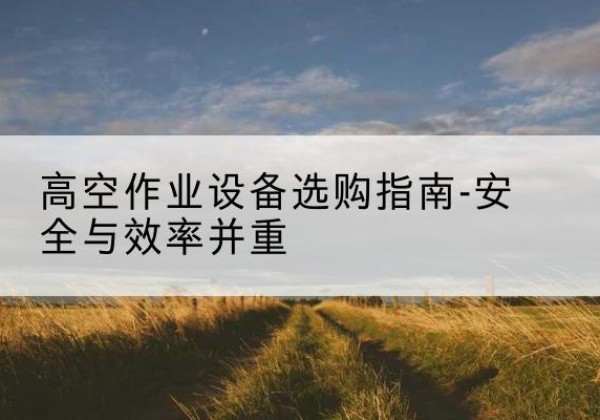 巩留登高车怎么选-高空作业设备选购指南-安全与效率并重
